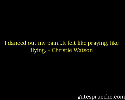 I danced out my pain...It felt like praying, like flying. - Christie Watson