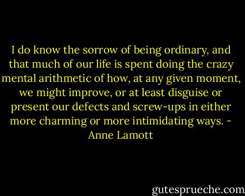 I do know the sorrow of being ordinary, and that much of our life is spent doing the crazy mental arithmetic of how, at any given moment, we might improve, or at least disguise or present our defects and screw-ups in either more charming or more intimidating ways. - Anne Lamott