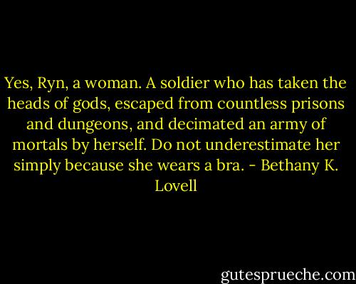 Yes, Ryn, a woman. A soldier who has taken the heads of gods, escaped from countless prisons and dungeons, and decimated an army of mortals by herself. Do not underestimate her simply because she wears a bra. - Bethany K. Lovell