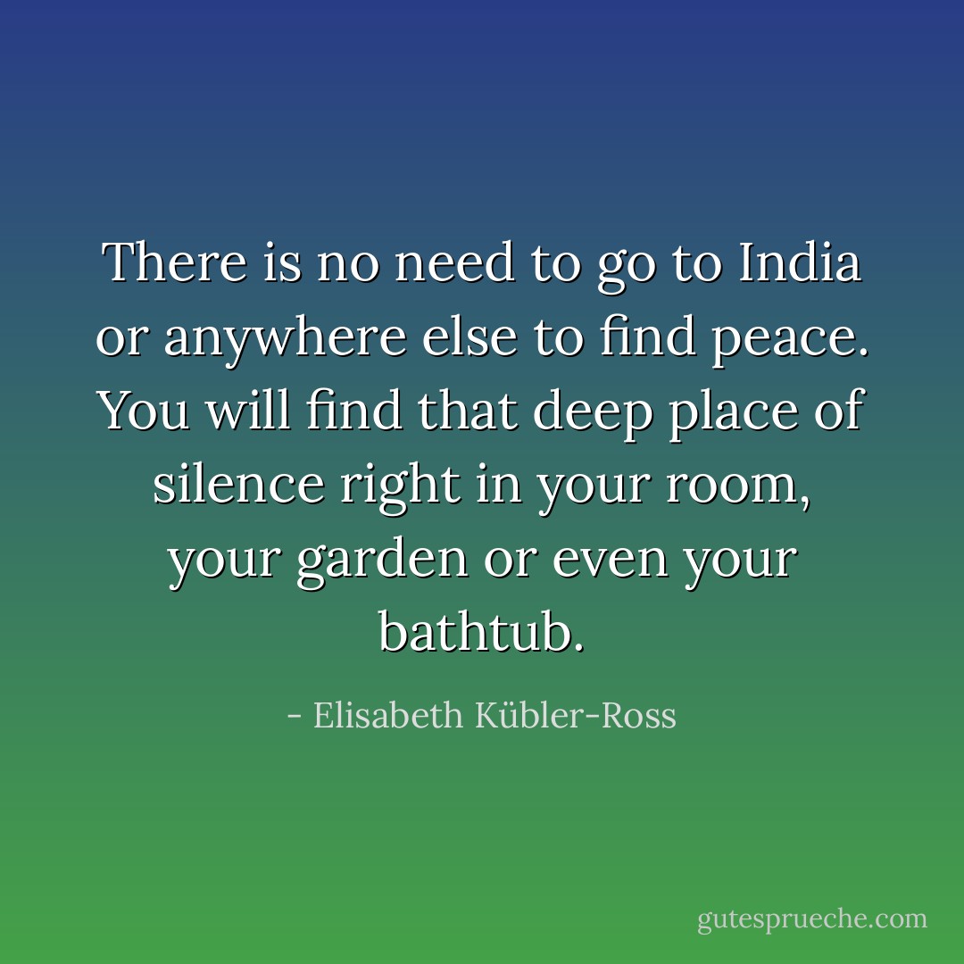 There is no need to go to India or anywhere else to find peace. You will find that deep place of silence right in your room, your garden or even your bathtub. - Elisabeth Kübler-Ross