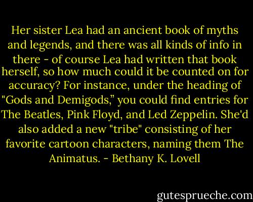 Her sister Lea had an ancient book of myths and legends, and there was all kinds of info in there - of course Lea had written that book herself, so how much could it be counted on for accuracy? For instance, under the heading of "Gods and Demigods,” you could find entries for The Beatles, Pink Floyd, and Led Zeppelin. She'd also added a new "tribe" consisting of her favorite cartoon characters, naming them The Animatus. - Bethany K. Lovell