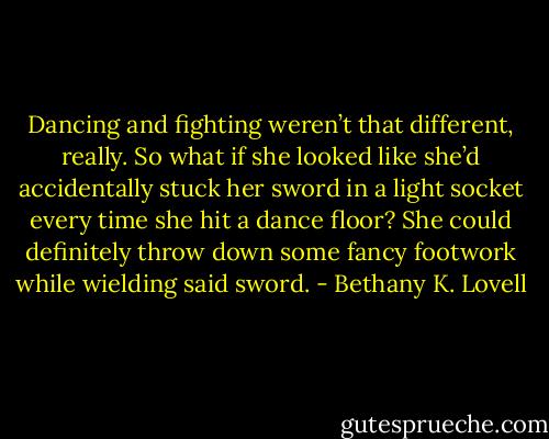 Dancing and fighting weren’t that different, really. So what if she looked like she’d accidentally stuck her sword in a light socket every time she hit a dance floor? She could definitely throw down some fancy footwork while wielding said sword. - Bethany K. Lovell