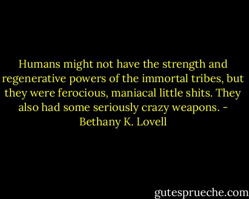 Humans might not have the strength and regenerative powers of the immortal tribes, but they were ferocious, maniacal little shits. They also had some seriously crazy weapons. - Bethany K. Lovell