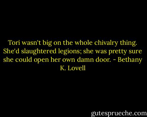 Tori wasn't big on the whole chivalry thing. She'd slaughtered legions; she was pretty sure she could open her own damn door. - Bethany K. Lovell
