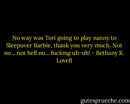 No way was Tori going to play nanny to Sleepover Barbie, thank you very much. Not no... not hell no... fucking uh-uh! - Bethany K. Lovell