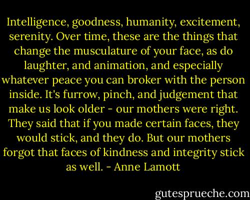 Intelligence, goodness, humanity, excitement, serenity. Over time, these are the things that change the musculature of your face, as do laughter, and animation, and especially whatever peace you can broker with the person inside.<br />It's furrow, pinch, and judgement that make us look older - our mothers were right. They said that if you made certain faces, they would stick, and they do. But our mothers forgot that faces of kindness and integrity stick as well. - Anne Lamott