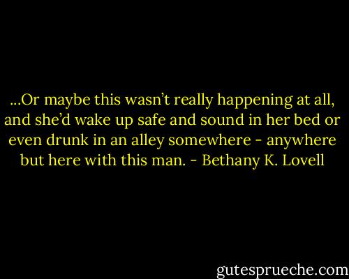 ...Or maybe this wasn’t really happening at all, and she’d wake up safe and sound in her bed or even drunk in an alley somewhere - anywhere but here with this man. - Bethany K. Lovell