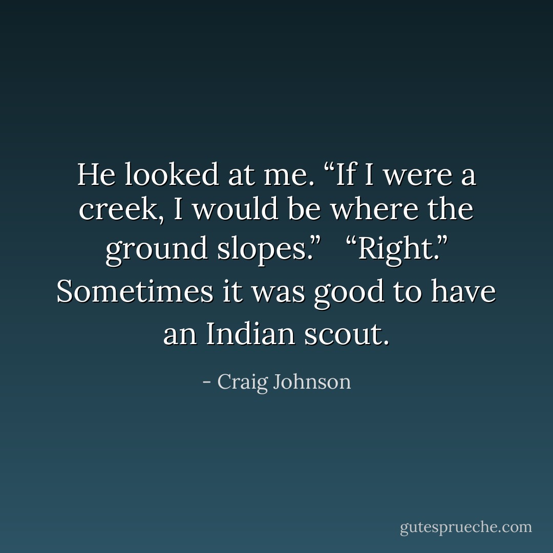 He looked at me. “If I were a creek, I would be where the ground slopes.”<br /><br /> “Right.” Sometimes it was good to have an Indian scout. - Craig Johnson