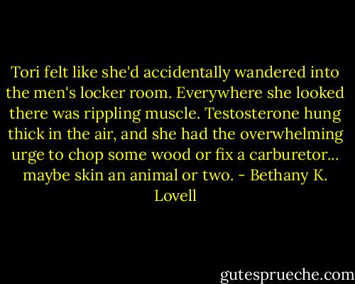Tori felt like she'd accidentally wandered into the men's locker room. Everywhere she looked there was rippling muscle. Testosterone hung thick in the air, and she had the overwhelming urge to chop some wood or fix a carburetor... maybe skin an animal or two. - Bethany K. Lovell