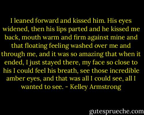 I leaned forward and kissed him. His eyes widened, then his lips parted and he kissed me back, mouth warm and firm against mine and that floating feeling washed over me and through me, and it was so amazing that when it ended, I just stayed there, my face so close to his I could feel his breath, see those incredible amber eyes, and that was all I could see,<br />all I wanted to see. - Kelley Armstrong