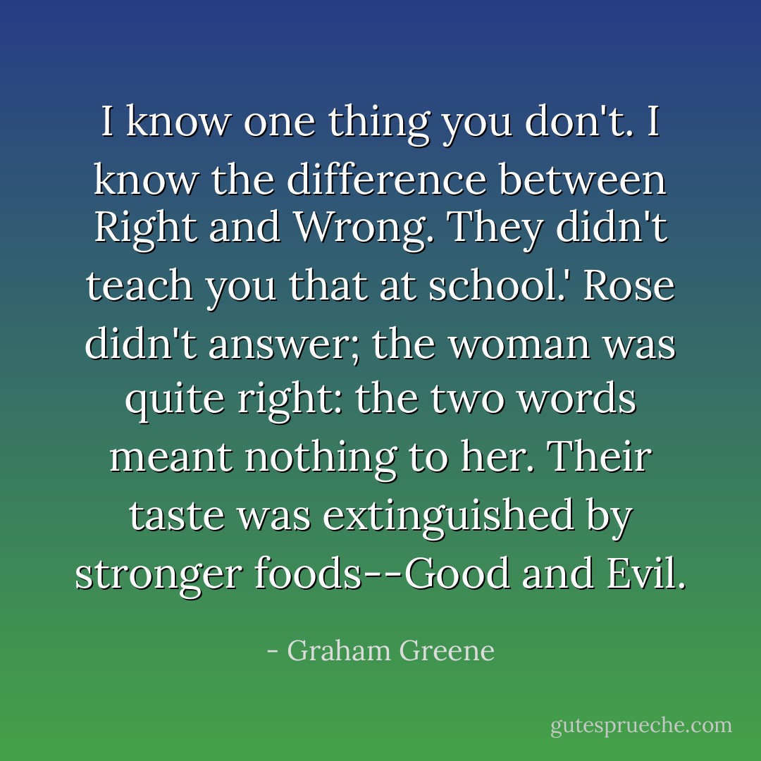I know one thing you don't. I know the difference between Right and Wrong. They didn't teach you that at school.'<br />Rose didn't answer; the woman was quite right: the two words meant nothing to her. Their taste was extinguished by stronger foods--Good and Evil. - Graham Greene