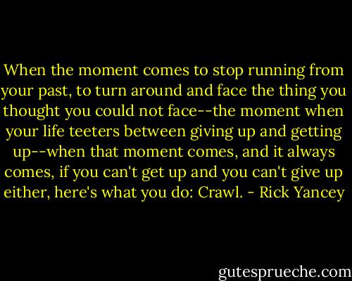 When the moment comes to stop running from your past, to turn around and face the thing you thought you could not face--the moment when your life teeters between giving up and getting up--when that moment comes, and it always comes, if you can't get up and you can't give up either, here's what you do: Crawl. - Rick Yancey