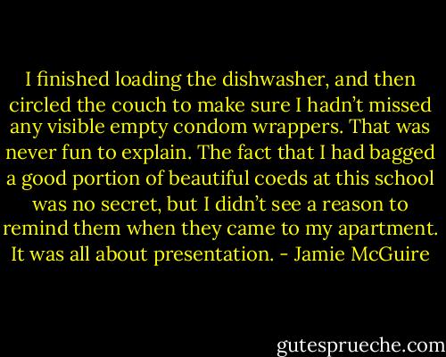 I finished loading the dishwasher, and then circled the couch to make sure I hadn’t missed any<br />visible empty condom wrappers. That was never fun to explain.<br />The fact that I had bagged a good portion of beautiful coeds at this school was no secret, but I<br />didn’t see a reason to remind them when they came to my apartment. It was all about presentation. - Jamie McGuire