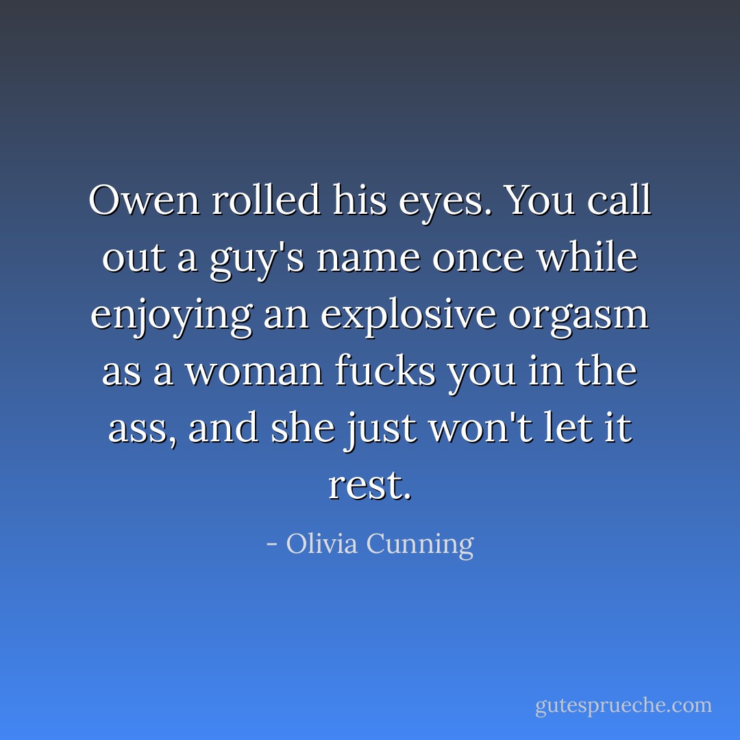 Owen rolled his eyes. You call out a guy's name once while enjoying an explosive orgasm as a woman fucks you in the ass, and she just won't let it rest. - Olivia Cunning