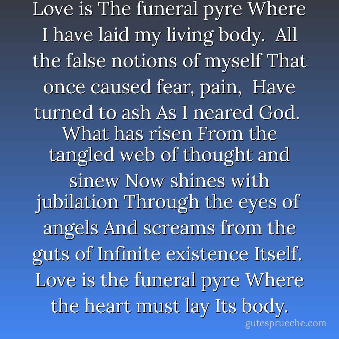 Love is<br />The funeral pyre<br />Where I have laid my living body.<br /><br />All the false notions of myself<br />That once caused fear, pain,<br /><br />Have turned to ash<br />As I neared God.<br /><br />What has risen<br />From the tangled web of thought and sinew<br />Now shines with jubilation<br />Through the eyes of angels<br />And screams from the guts of Infinite existence<br />Itself.<br /><br />Love is the funeral pyre<br />Where the heart must lay<br />Its body. - 