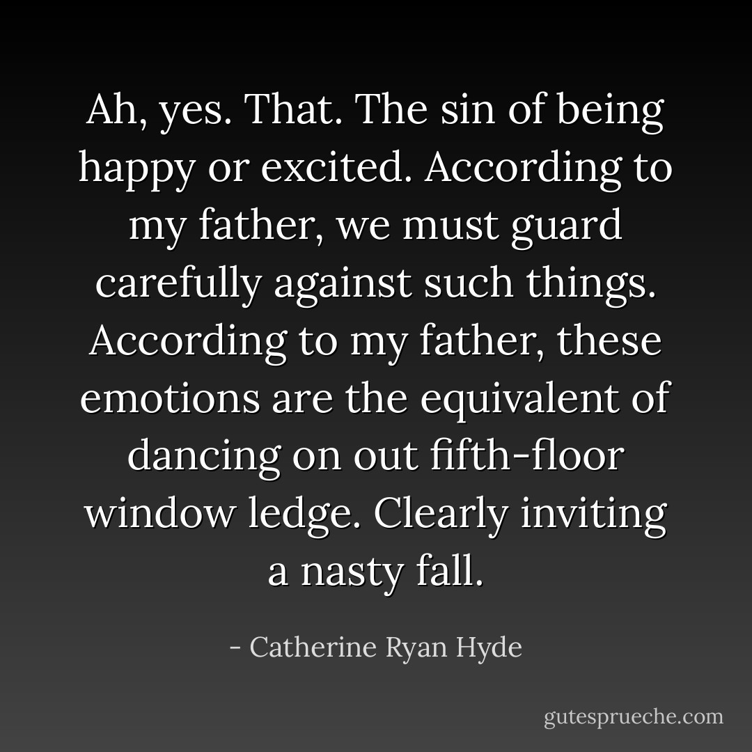 Ah, yes. That. The sin of being happy or excited. According to my father, we must guard carefully against such things. According to my father, these emotions are the equivalent of dancing on out fifth-floor window ledge. Clearly inviting a nasty fall. - Catherine Ryan Hyde