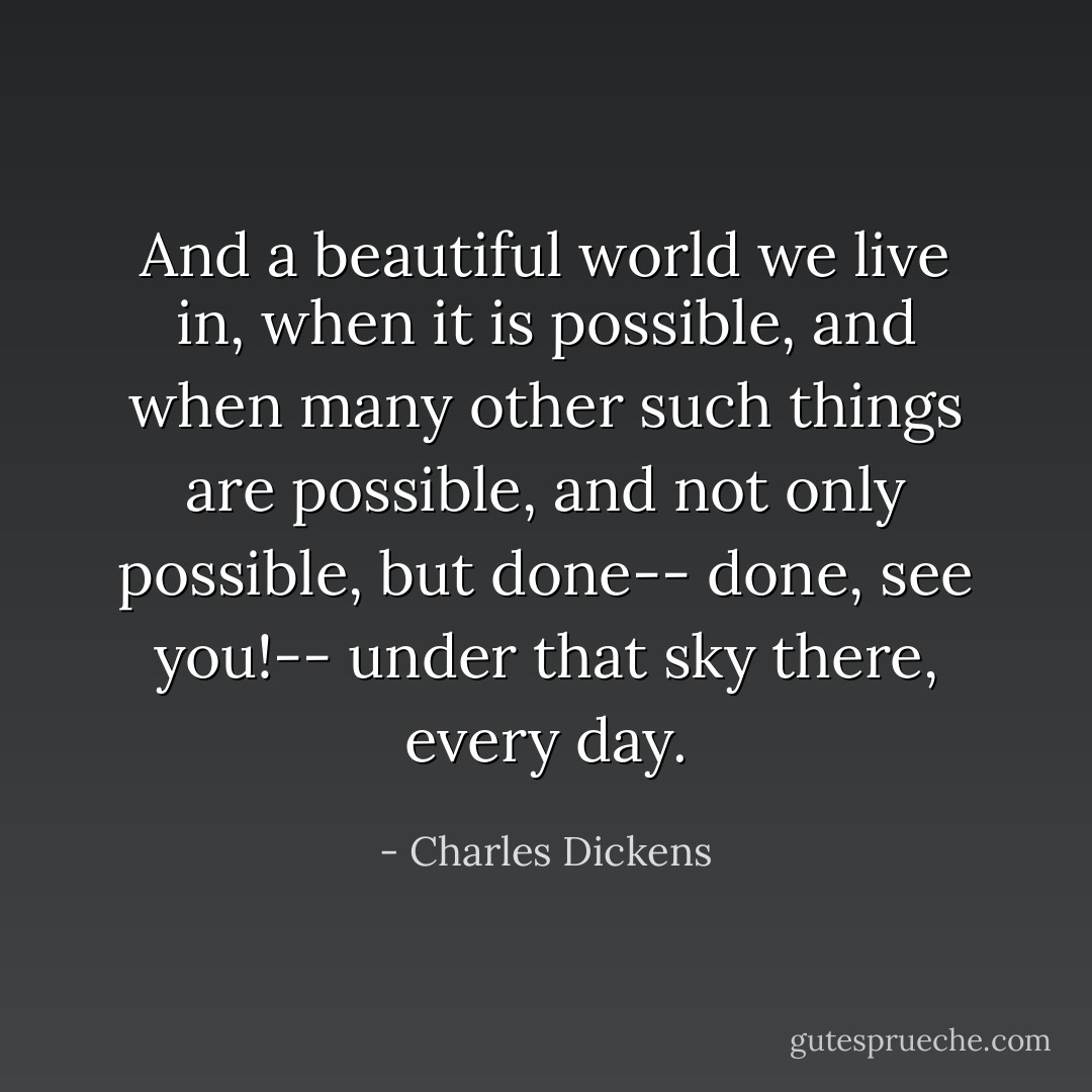 And a beautiful world we live in, when it is possible, and when many other such things are possible, and not only possible, but done-- done, see you!-- under that sky there, every day. - Charles Dickens