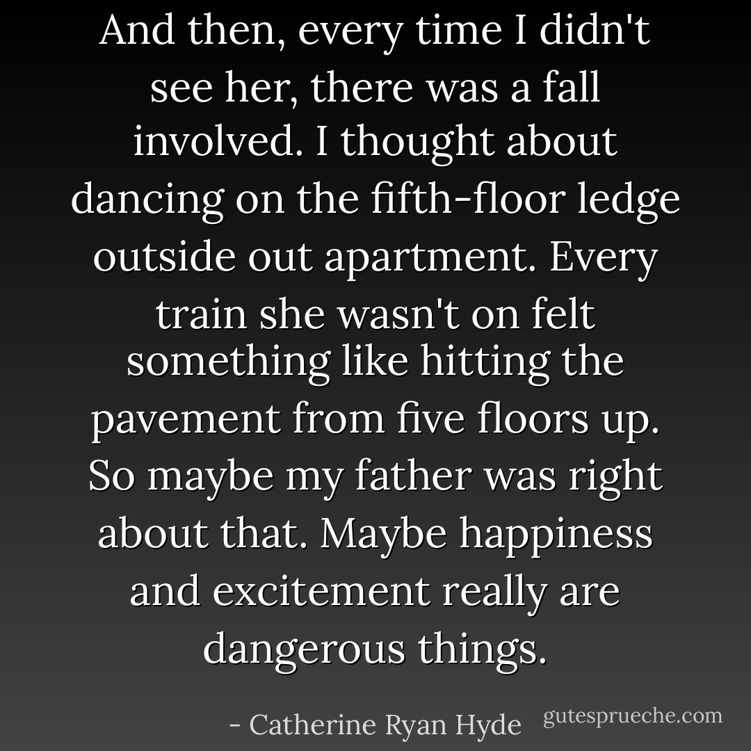 And then, every time I didn't see her, there was a fall involved. I thought about dancing on the fifth-floor ledge outside out apartment. Every train she wasn't on felt something like hitting the pavement from five floors up. So maybe my father was right about that. Maybe happiness and excitement really are dangerous things. - Catherine Ryan Hyde