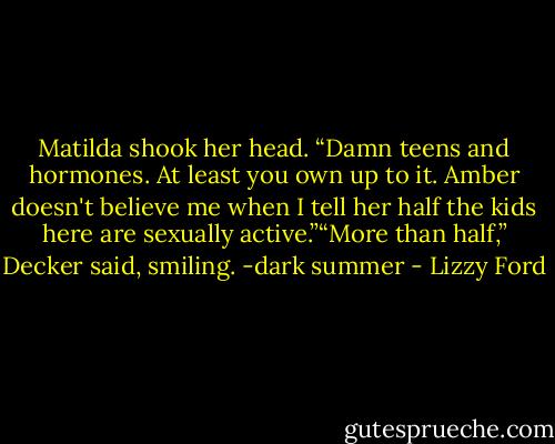 Matilda shook her head. “Damn teens and hormones. At least you own up to it. Amber doesn't believe me when I tell her half the kids here are sexually active.”“More than half,” Decker said, smiling.<br />-dark summer - Lizzy Ford