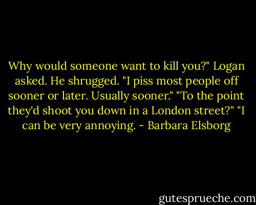 Why would someone want to kill you?" Logan asked.<br />He shrugged. "I piss most people off sooner or later. Usually sooner."<br />"To the point they'd shoot you down in a London street?"<br />"I can be very annoying. - Barbara Elsborg