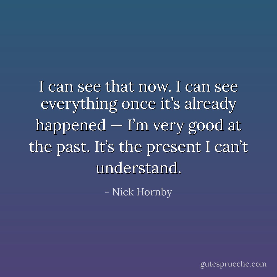 I can see that now. I can see everything once it’s already happened — I’m very good at the past. It’s the present I can’t understand. - Nick Hornby