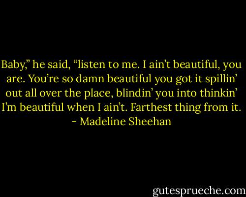 Baby,” he said, “listen to me. I ain’t beautiful, you are. You’re so damn beautiful you got it spillin’ out all over the place, blindin’ you into thinkin’ I’m beautiful when I ain’t. Farthest thing from it. - Madeline Sheehan