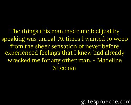 The things this man made me feel just by speaking was unreal. At times I wanted to weep from the sheer sensation of never before experienced feelings that I knew had already wrecked me for any other man. - Madeline Sheehan