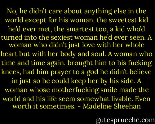 No, he didn’t care about anything else in the world except for his woman, the sweetest kid he’d ever met, the smartest too, a kid who’d turned into the sexiest woman he’d ever seen. A woman who didn’t just love with her whole heart but with her body and soul. A woman who time and time again, brought him to his fucking knees, had him prayer to a god he didn’t believe in just so he could keep her by his side.<br />A woman whose motherfucking smile made the world and his life seem somewhat livable. Even worth it sometimes. - Madeline Sheehan