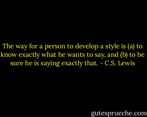 The way for a person to develop a style is (a) to know exactly what he wants to say, and (b) to be sure he is saying exactly that. - C.S. Lewis