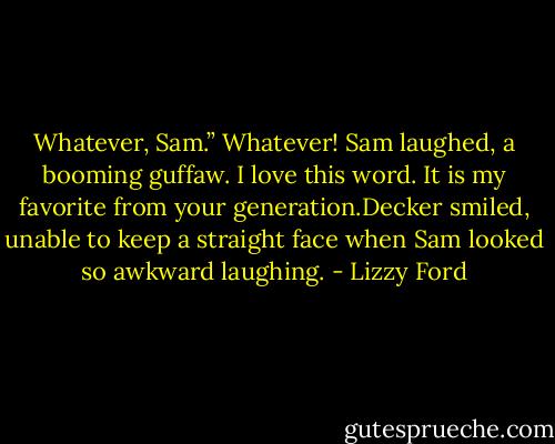 Whatever, Sam.”<br />Whatever! Sam laughed, a booming guffaw. I love this word. It is my favorite from your generation.Decker smiled, unable to keep a straight face when Sam looked so awkward laughing. - Lizzy Ford