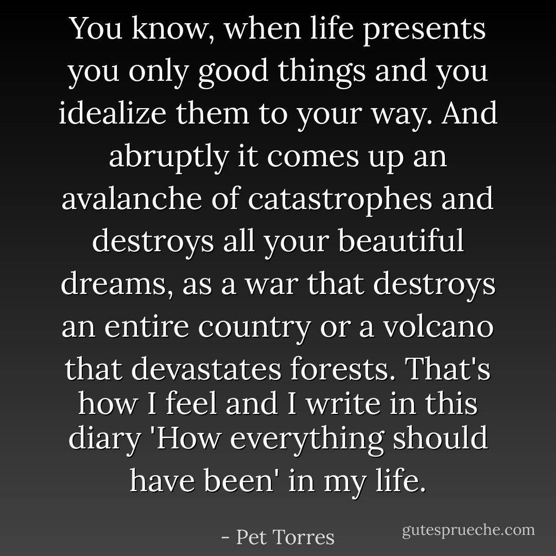You know, when life presents you only good things and you idealize them to your way.<br />And abruptly it comes up an avalanche of catastrophes and destroys all your beautiful dreams, as a war that destroys an entire country or a volcano that devastates forests.<br />That's how I feel and I write in this diary 'How everything should have been' in my life. - Pet Torres
