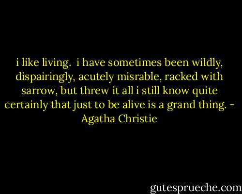i like living. <br />i have sometimes been wildly, dispairingly, acutely misrable, racked with sarrow, but threw it all i still know quite certainly that just to be alive is a grand thing. - Agatha Christie