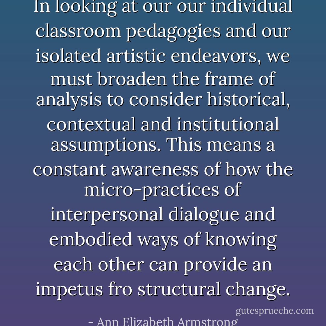 In looking at our our individual classroom pedagogies and our isolated artistic endeavors, we must broaden the frame of analysis to consider historical, contextual and institutional assumptions. This means a constant awareness of how the micro-practices of interpersonal dialogue and embodied ways of knowing each other can provide an impetus fro structural change. - Ann Elizabeth Armstrong