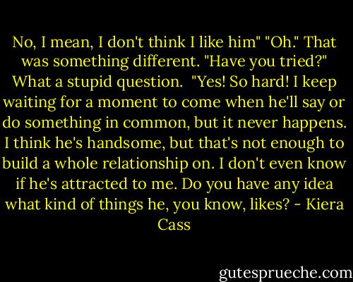 No, I mean, I don't think I like him"<br />"Oh." That was something different. "Have you tried?" What a stupid question.<br /><br />"Yes! So hard! I keep waiting for a moment to come when he'll say or do something in common, but it never happens. I think he's handsome, but that's not enough to build a whole relationship on. I don't even know if he's attracted to me. Do you have any idea what kind of things he, you know, likes? - Kiera Cass