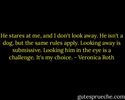 He stares at me, and I don't look away. He isn't a dog, but the same rules apply. Looking away is submissive. Looking him in the eye is a challenge. It's my choice. - Veronica Roth
