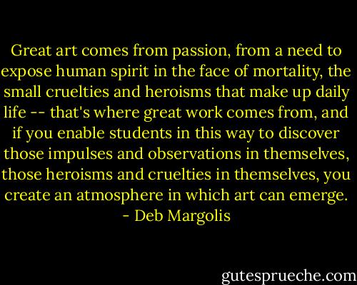 Great art comes from passion, from a need to expose human spirit in the face of mortality, the small cruelties and heroisms that make up daily life -- that's where great work comes from, and if you enable students in this way to discover those impulses and observations in themselves, those heroisms and cruelties in themselves, you create an atmosphere in which art can emerge. - Deb Margolis
