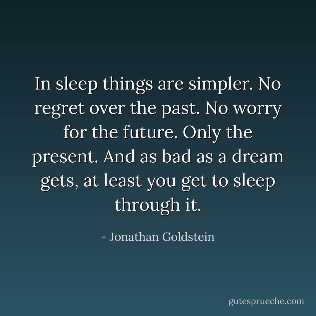 In sleep things are simpler. No regret over the past. No worry for the future. Only the present. And as bad as a dream gets, at least you get to sleep through it. - Jonathan Goldstein