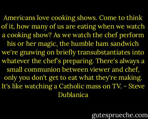 Americans love cooking shows. Come to think of it, how many of us are eating when we watch a cooking show? As we watch the chef perform his or her magic, the humble ham sandwich we're gnawing on briefly transubstantiates into whatever the chef's preparing. There's always a small communion between viewer and chef, only you don't get to eat what they're making. It's like watching a Catholic mass on TV. - Steve Dublanica