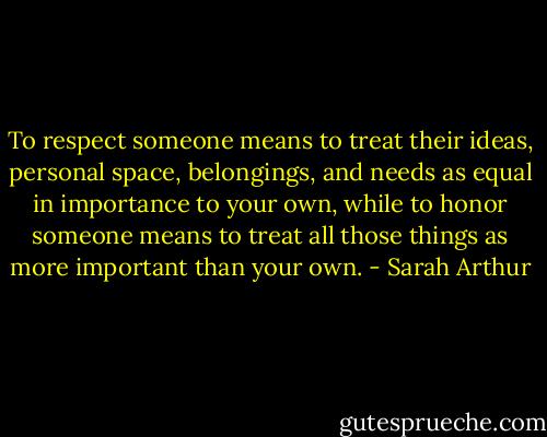 To respect someone means to treat their ideas, personal space, belongings, and needs as equal in importance to your own, while to honor someone means to treat all those things as more important than your own. - Sarah Arthur