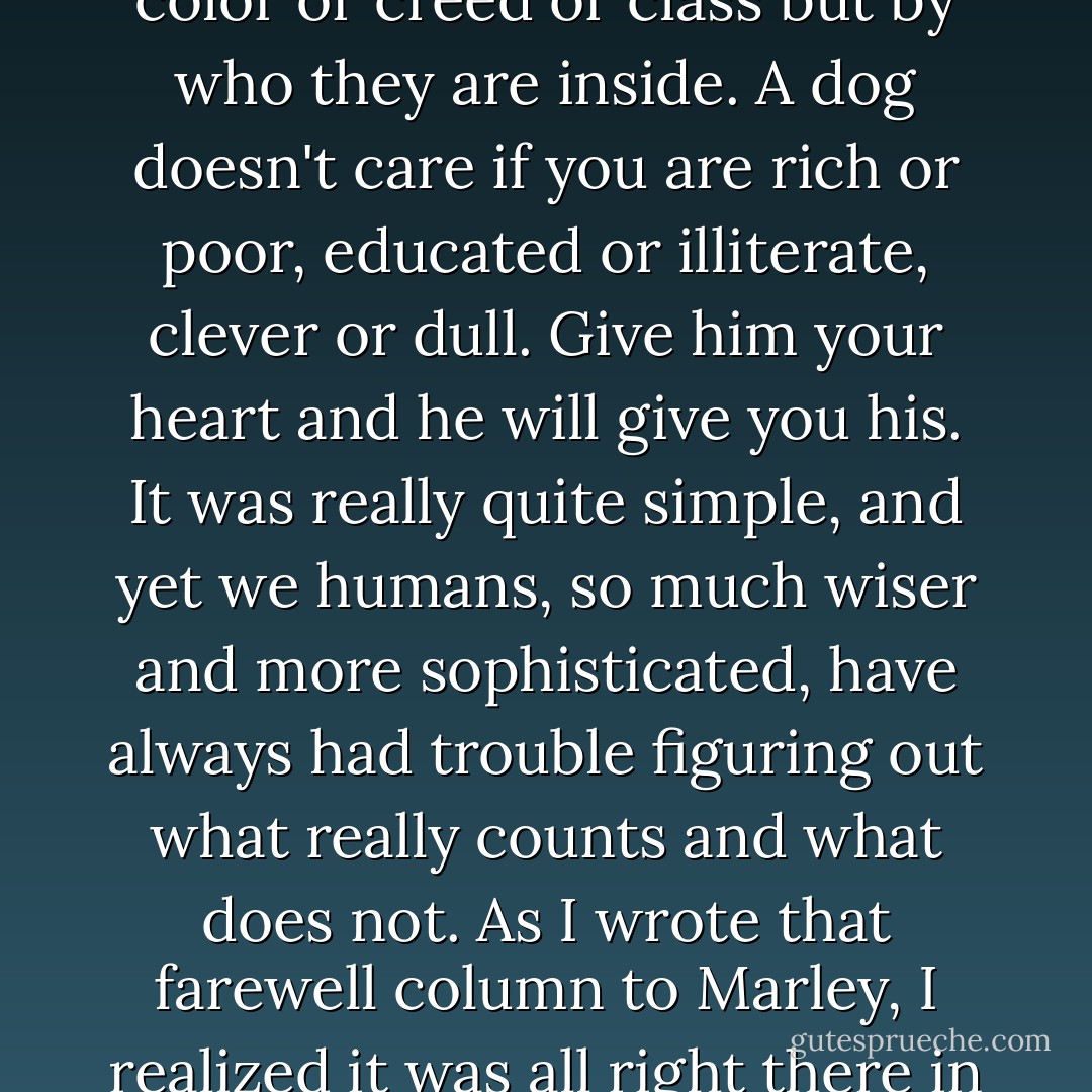 A dog has no use for fancy cars or big homes or designer clothes. Status symbol means nothing to him. A waterlogged stick will do just fine. A dog judges others not by their color or creed or class but by who they are inside. A dog doesn't care if you are rich or poor, educated or illiterate, clever or dull. Give him your heart and he will give you his. It was really quite simple, and yet we humans, so much wiser and more sophisticated, have always had trouble figuring out what really counts and what does not. As I wrote that farewell column to Marley, I realized it was all right there in front of us, if only we opened our eyes. Sometimes it took a dog with bad breath, worse manners, and pure intentions to help us see. - John Grogan