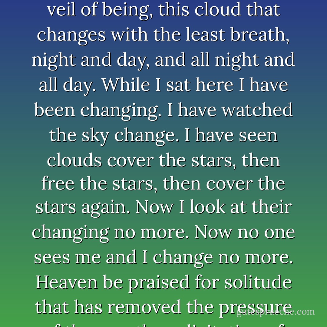 Let me now raise my song of glory. Heaven be praised for solitude. Let me be alone. Let me cast and throw away this veil of being, this cloud that changes with the least breath, night and day, and all night and all day. While I sat here I have been changing. I have watched the sky change. I have seen clouds cover the stars, then free the stars, then cover the stars again. Now I look at their changing no more. Now no one sees me and I change no more. Heaven be praised for solitude that has removed the pressure of the eye, the solicitation of the body, and all need of lies and phrases - Virginia Woolf