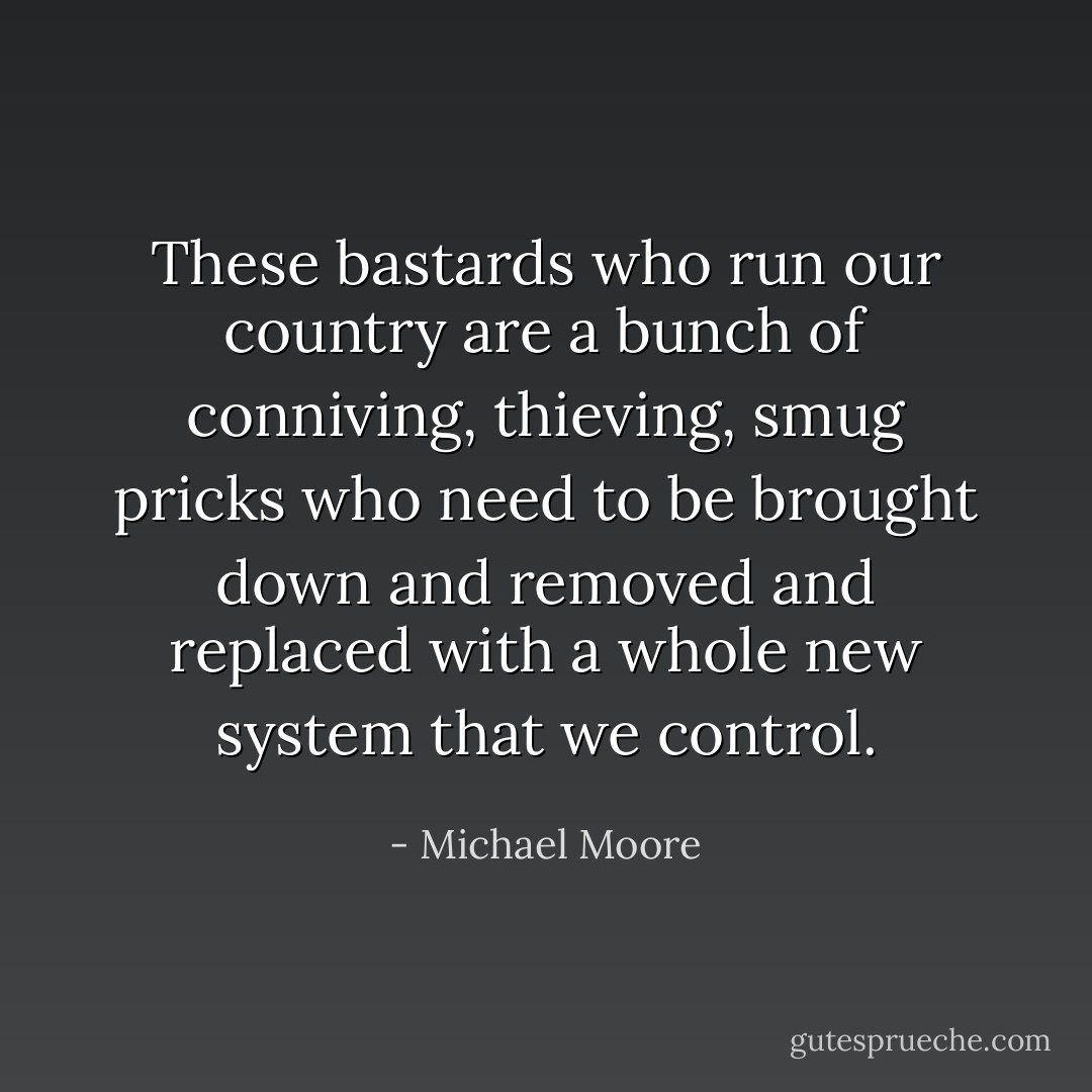These bastards who run our country are a bunch of conniving, thieving, smug pricks who need to be brought down and removed and replaced with a whole new system that we control. - Michael Moore