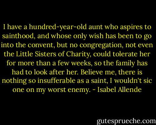 I have a hundred-year-old aunt who aspires to sainthood, and whose only wish has been to go into the convent, but no congregation, not even the Little Sisters of Charity, could tolerate her for more than a few weeks, so the family has had to look after her. Believe me, there is nothing so insufferable as a saint, I wouldn't sic one on my worst enemy. - Isabel Allende