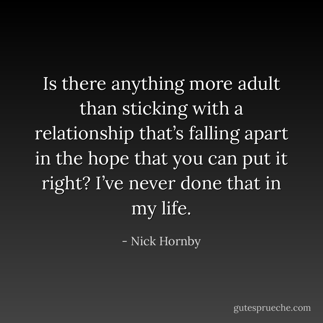 Is there anything<br />more adult than sticking with a relationship that’s falling apart in the hope that you can put it right?<br />I’ve never done that in my life. - Nick Hornby