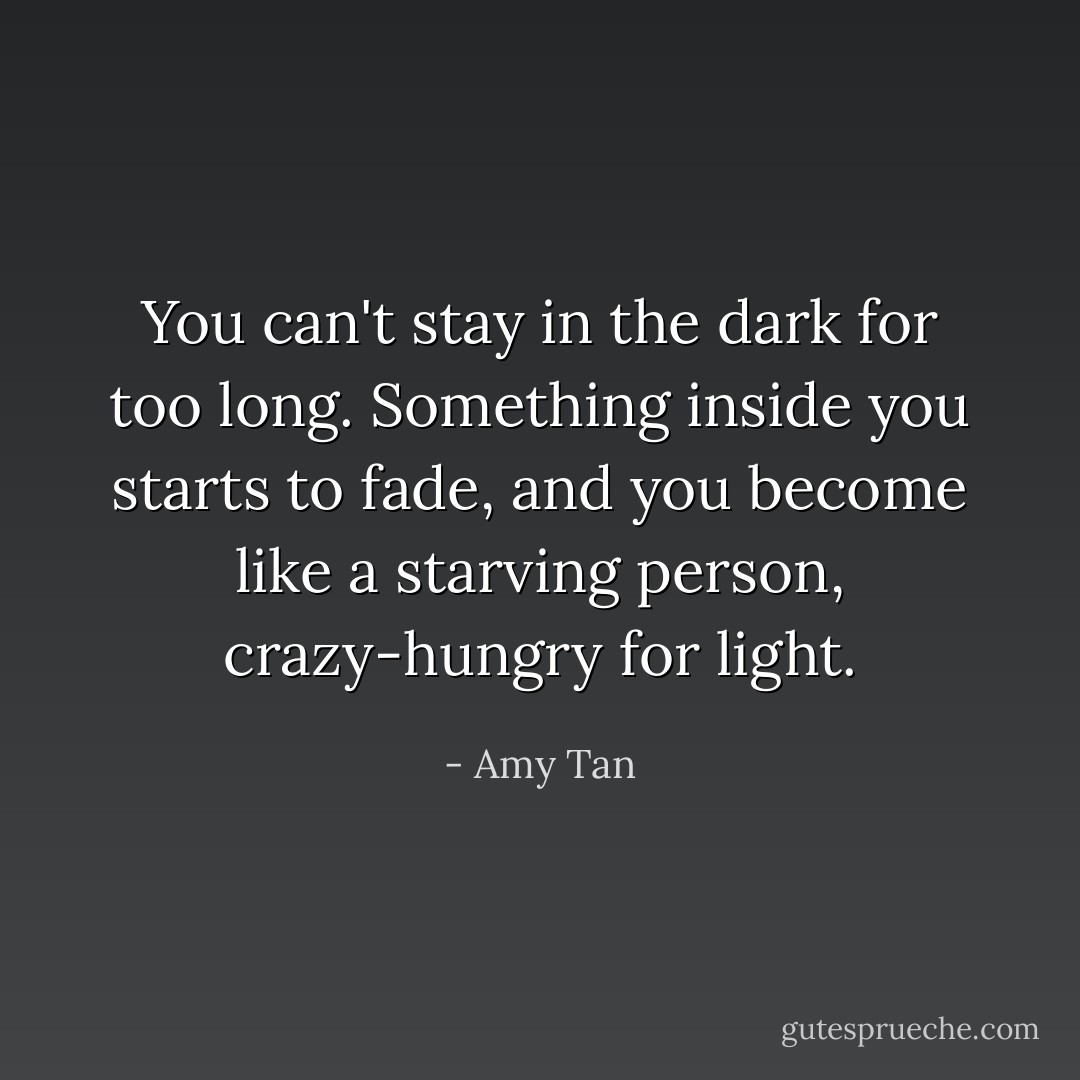 You can't stay in the dark for too long. Something inside you starts to fade, and you become like a starving person, crazy-hungry for light. - Amy Tan