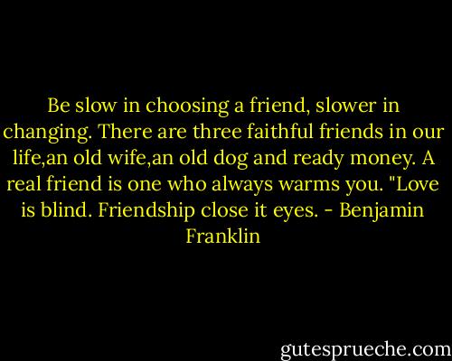 Be slow in choosing a friend, slower in changing. There are three faithful friends in our life,an old wife,an old dog and ready money. A real friend is one who always warms you.<br />"Love is blind. Friendship close it eyes. - Benjamin Franklin