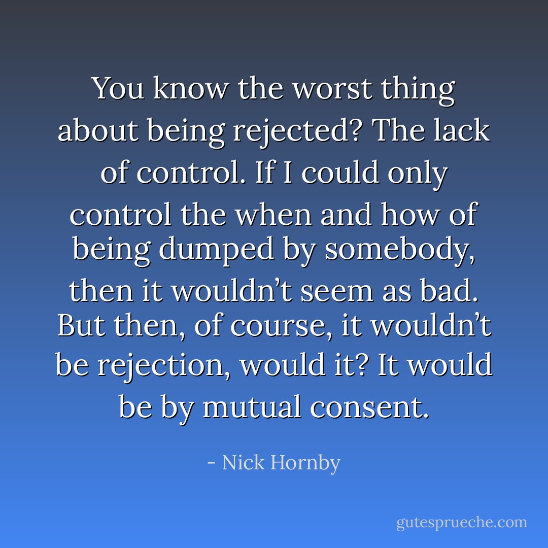 You know the worst thing about<br />being rejected? The lack of control. If I could only control the when and how of being dumped by<br />somebody, then it wouldn’t seem as bad. But then, of course, it wouldn’t be rejection, would it? It<br />would be by mutual consent. - Nick Hornby