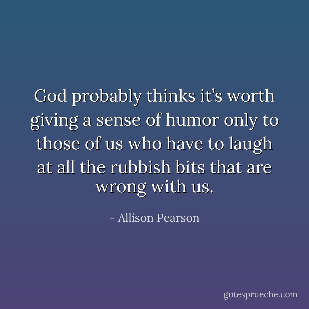 God probably thinks it’s worth giving a sense of humor only to those of us who have to laugh at all the rubbish bits that are wrong with us. - Allison Pearson