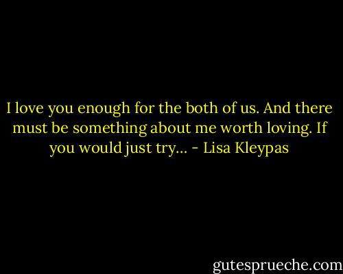 I love you enough for the both of us. And there must be something about me worth loving. If you would just try… - Lisa Kleypas