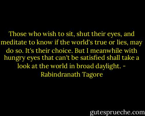 Those who wish to sit, shut their eyes,<br />and meditate to know if the world's true or lies,<br />may do so. It's their choice. But I meanwhile<br />with hungry eyes that can't be satisfied<br />shall take a look at the world in broad daylight. - Rabindranath Tagore